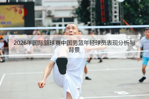 2026年国际篮球赛中国男篮年轻球员表现分析与背景