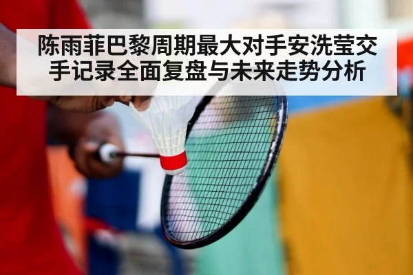 陈雨菲巴黎周期最大对手安洗莹交手记录全面复盘与未来走势分析